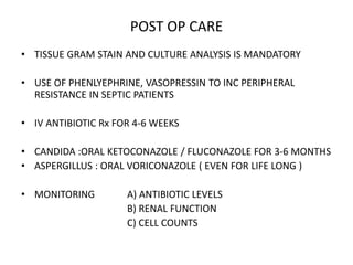 POST OP CARE
• TISSUE GRAM STAIN AND CULTURE ANALYSIS IS MANDATORY
• USE OF PHENLYEPHRINE, VASOPRESSIN TO INC PERIPHERAL
RESISTANCE IN SEPTIC PATIENTS
• IV ANTIBIOTIC Rx FOR 4-6 WEEKS
• CANDIDA :ORAL KETOCONAZOLE / FLUCONAZOLE FOR 3-6 MONTHS
• ASPERGILLUS : ORAL VORICONAZOLE ( EVEN FOR LIFE LONG )
• MONITORING A) ANTIBIOTIC LEVELS
B) RENAL FUNCTION
C) CELL COUNTS
 