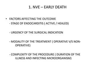 1. NVE – EARLY DEATH
• FACTORS AFFECTING THE OUTCOME
- STAGE OF ENDOCARDITIS ( ACTIVE / HEALED)
- URGENCY OF THE SURGICAL INDICATION
- MODALITY OF THE TREATMENT ( OPERATIVE V/S NON-
OPERATIVE)
- COMPLEXITY OF THE PROCEDURE ( DURATION OF THE
ILLNESS AND INFECTING MICROORGANISM)
 