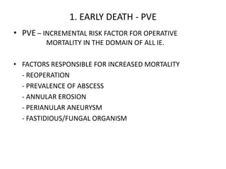 1. EARLY DEATH - PVE
• PVE – INCREMENTAL RISK FACTOR FOR OPERATIVE
MORTALITY IN THE DOMAIN OF ALL IE.
• FACTORS RESPONSIBLE FOR INCREASED MORTALITY
- REOPERATION
- PREVALENCE OF ABSCESS
- ANNULAR EROSION
- PERIANULAR ANEURYSM
- FASTIDIOUS/FUNGAL ORGANISM
 