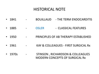 HISTORICAL NOTE
• 1841 - BOUILLAUD - THE TERM ENDOCARDITIS
• 1885 - OSLER - CLASSICAL FEATURES
• 1950 - PRINCIPLES OF AB THERAPY ESTABLISHED
• 1961 - KAY & COLLEAGUES - FIRST SURGICAL Rx
• 1970s - STINSON , RICHARDSON & COLLEAGUES
MODERN CONCEPTS OF SURGICAL Rx
 