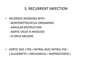 5. RECURRENT INFECTION
• INCIDENCE INCREASES WITH :
- NONSTREPTOCOCCAL ORGANISMS
- ANNULAR DESTRUCTION
- AORTIC VALVE IS INVOLVED
- IV DRUG ABUSERS
• AORTIC NVE / PVE / MITRAL NVE/ MITRAL PVE :
( ALLOGRAFTS > MECHANICAL = BIOPROSTHESIS )
 