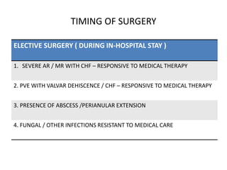 TIMING OF SURGERY
ELECTIVE SURGERY ( DURING IN-HOSPITAL STAY )
1. SEVERE AR / MR WITH CHF – RESPONSIVE TO MEDICAL THERAPY
2. PVE WITH VALVAR DEHISCENCE / CHF – RESPONSIVE TO MEDICAL THERAPY
3. PRESENCE OF ABSCESS /PERIANULAR EXTENSION
4. FUNGAL / OTHER INFECTIONS RESISTANT TO MEDICAL CARE
 