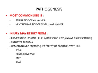 PATHOGENESIS
• MOST COMMON SITE IS :
- ATRIAL SIDE OF AV VALVES
- VENTRICULAR SIDE OF SEMILUNAR VALVES
• INJURY MAY RESULT FROM :
- PRE-EXISTING LESIONS ( RHEUMATIC VALVULITIS,VALVAR CALCIFICATION )
- CATHETER TRAUMA
- HEMODYNAMIC FACTORS ( JET EFFECT OF BLOOD FLOW THRU :
PDA,
RESTRICTIVE VSD,
MVP,
BAV)
 