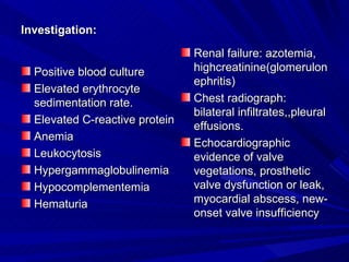 Investigation:

                                Renal failure: azotemia,
  Positive blood culture        highcreatinine(glomerulon
                                ephritis)
  Elevated erythrocyte
  sedimentation rate.           Chest radiograph:
                                bilateral infiltrates,,pleural
  Elevated C-reactive protein
                                effusions.
  Anemia
                                Echocardiographic
  Leukocytosis                  evidence of valve
  Hypergammaglobulinemia        vegetations, prosthetic
  Hypocomplementemia            valve dysfunction or leak,
  Hematuria                     myocardial abscess, new-
                                onset valve insufficiency
 