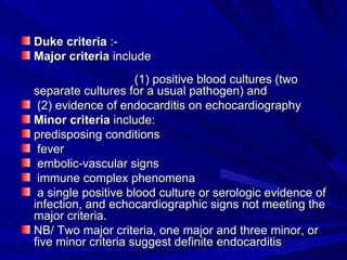 Duke criteria :-
Major criteria include
                     (1) positive blood cultures (two
separate cultures for a usual pathogen) and
 (2) evidence of endocarditis on echocardiography
Minor criteria include:
predisposing conditions
 fever
 embolic-vascular signs
 immune complex phenomena
 a single positive blood culture or serologic evidence of
infection, and echocardiographic signs not meeting the
major criteria.
NB/ Two major criteria, one major and three minor, or
five minor criteria suggest definite endocarditis
 