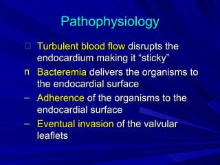 Pathophysiology
  Turbulent blood flow disrupts the
  endocardium making it “sticky”
n Bacteremia delivers the organisms to
  the endocardial surface
– Adherence of the organisms to the
  endocardial surface
– Eventual invasion of the valvular
  leaflets
 