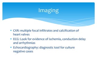 Imaging


 CXR: multiple focal infiltrates and calcification of
  heart valves
 ECG: Look for evidence of ischemia, conduction delay
  and arrhythmias
 Echocardiography: diagnostic tool for culture
  negative cases
 