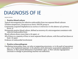 DIAGNOSIS OF IE
MAJOR CRITERIA
 Positive blood culture
Typical microorganism for infective endocarditis from two separate blood cultures
Viridans streptococci, Streptococcus bovis, HACEK group or
Community-acquired Staphylococcus aureus or enterococci in the absence of a primary
focus, or
Persistently positive blood culture, defined as recovery of a microorganism consistent with
infective endocarditis from:
Blood cultures drawn more than 12 hr apart, or
All of three or a majority of four or more separate blood cultures, with first and last drawn at
least 1 hr apart
Evidence of endocardial involvement
 Positive echocardiogram
Oscillating intracardiac mass, on valve or supporting structures, or in the path of regurgitant
jets, or on implanted material, in the absence of an alternative anatomical explanation, or
Abscess, or New partial dehiscence of prosthetic valve, or New valvular regurgitation
(increase or change in preexisting murmur not sufficient)
 