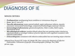 DIAGNOSIS OF IE
MINOR CRITERIA
 Predisposition: predisposing heart condition or intravenous drug use
 Fever ,38.0°C (100.4°F)
 Vascular phenomena: major arterial emboli, septic pulmonary infarcts, mycotic
aneurysm, intracranial hemorrhage, conjunctival hemorrhages, Janeway's lesions
 Immunological phenomena: glomerulonephritis, Osler's nodes, Roth's spots,
rheumatoid factor
 Microbiological evidence: positive blood culture but not meeting major criterion as
noted previously or serologic evidence of active infection with organism consistent with
infective endocarditis
 Echocardiogram: consistent with infective endocarditis but not meeting major criterion
Adapted from Durack DT, Lukes AS, Bright DK: New criteria for diagnosis of infective
endocarditis: Utilization of specific echocardiographic findings. Am J Med
96:200, 1994.
 