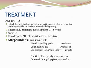 TREATMENT
ANTIBIOTICS
 Ideal therapy includes a cell wall-active agent plus an effective
aminoglycoside to achieve bactericidal synergy.
 Bactericidal, prolonged administration 4 – 8 weeks
 Given IV
 Knowledge of MIC of the pathogen is important.
 Strep.viridans (pen.sensitive):
PenG 2-3 mU q 4hrly - 4weeks or
Ceftriaxone 2 g/d - 4weeks or
Vancomycin 15mg/kg q 12 hrly - 4weeks
Pen G 2-3 Mu q 4 hrly - 2weeks plus
Gentamicin 1mg/kg q 8hrly – 2weeks.
 