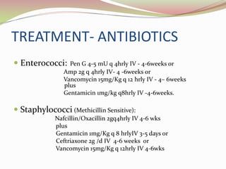 TREATMENT- ANTIBIOTICS
 Enterococci: Pen G 4-5 mU q 4hrly IV - 4-6weeks or
Amp 2g q 4hrly IV- 4 -6weeks or
Vancomycin 15mg/Kg q 12 hrly IV - 4– 6weeks
plus
Gentamicin 1mg/kg q8hrly IV -4-6weeks.
 Staphylococci (Methicillin Sensitive):
Nafcillin/Oxacillin 2gq4hrly IV 4-6 wks
plus
Gentamicin 1mg/Kg q 8 hrlyIV 3-5 days or
Ceftriaxone 2g /d IV 4-6 weeks or
Vancomycin 15mg/Kg q 12hrly IV 4-6wks
 