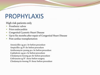 PROPHYLAXIS
High risk patients only
 Prosthetic valves
 Prior endocarditis
 Congenital Cyanotic Heart Disease
 Up to Six months after repair of Congenital Heart Disease
 Post cardiac transplantation
Amoxicillin 2g po 1 hr before procedure
Ampicillin 2g IV 1hr before procedure
Azithromycin 500mg po 1 hr before procedure
Cephalexin 2g po 1 hr before procedure
Clindamycin 600mg po 1hr before procedure
Ceftriaxone 1g IV 1hour before surgery
Clindamycin 600mg IV 1hour before procedure
 