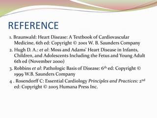 REFERENCE
1. Braunwald: Heart Disease: A Textbook of Cardiovascular
Medicine, 6th ed: Copyright © 2001 W. B. Saunders Company
2. Hugh D. A.: et al: Moss and Adams' Heart Disease in Infants,
Children, and Adolescents Including the Fetus and Young Adult
6th ed (November 2000)
3. Robbins et al: Pathologic Basis of Disease: 6th ed: Copyright ©
1999 W.B. Saunders Company
4 . Rosendorff C: Essential Cardiology Principles and Practices: 2nd
ed: Copyright © 2005 Humana Press Inc.
 