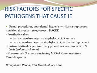 RISK FACTORS FOR SPECIFIC
PATHOGENS THAT CAUSE IE
 Dental procedures, poor dental hygiene - viridans streptococci,
nutritionally variant streptococci, HACEK
• Prosthetic valves
– Early: coagulase negative staphylococci, S. aureus
– Late: coagulase negative staphylococci, viridans streptococci
• Gastrointestinal or genitourinary procedures - enterococci or S.
bovis (colon carcinoma)
• Nosocomial - S. aureus (including MRSA), Gram negatives,
Candida species
Brouqui and Raoult, Clin Microbiol Rev, 2001
 