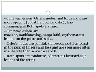 --Janeway lesions, Osler's nodes, and Roth spots are
more specific (but still not diagnostic) , less
common, and Roth spots are rare.
--Janeway lesions are
macular, nonblanching, nonpainful, erythematous
lesions on the palms and soles.
--Osler's nodes are painful, violaceous nodules found
in the pulp of fingers and toes and are seen more often
in subacute than acute cases of IE.
--Roth spots are exudative, edematous hemorrhagic
lesions of the retina.
 