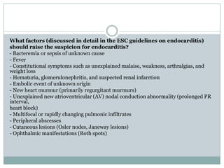 What factors (discussed in detail in the ESC guidelines on endocarditis)
should raise the suspicion for endocarditis?
- Bacteremia or sepsis of unknown cause
- Fever
- Constitutional symptoms such as unexplained malaise, weakness, arthralgias, and
weight loss
- Hematuria, glomerulonephritis, and suspected renal infarction
- Embolic event of unknown origin
- New heart murmur (primarily regurgitant murmurs)
- Unexplained new atrioventricular (AV) nodal conduction abnormality (prolonged PR
interval,
heart block)
- Multifocal or rapidly changing pulmonic infiltrates
- Peripheral abscesses
- Cutaneous lesions (Osler nodes, Janeway lesions)
- Ophthalmic manifestations (Roth spots)
 