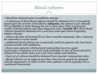 Blood cultures
--Should be obtained prior to antibiotic therapy.
--A minimum of three blood cultures should be obtained over a time period
based upon the severity of the illness: subacute, the patient is not critically
ill preferable to delay therapy for one to three days while awaiting the
results of blood cultures and other diagnostic tests. Acutely ill three blood
cultures should be obtained over a one hour time span before beginning
empiric therapy.
--Almost all cases of bacterial IE are due to aerobic organisms; thus, culturing
for anaerobes is rarely useful.
--Additional blood cultures are occasionally useful in patients who have been
treated recently with antibiotics.
--Since many patients with bacterial endocarditis have low grade
bacteremia, a minimum of 10 mL (and preferably 20 mL) of blood should be
obtained from adults and 0.5 to 5 mL from infants and children.
--Each set of cultures should be obtained from separate venipuncture sites.
--Blood cultures can be taken at any time; they do not need to be obtained
with the appearance of chills or fever since patients with IE typically have a
continuous bacteremia.
 