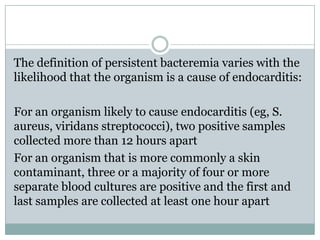 The definition of persistent bacteremia varies with the
likelihood that the organism is a cause of endocarditis:
For an organism likely to cause endocarditis (eg, S.
aureus, viridans streptococci), two positive samples
collected more than 12 hours apart
For an organism that is more commonly a skin
contaminant, three or a majority of four or more
separate blood cultures are positive and the first and
last samples are collected at least one hour apart
 