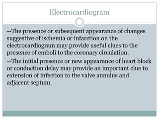 Electrocardiogram
--The presence or subsequent appearance of changes
suggestive of ischemia or infarction on the
electrocardiogram may provide useful clues to the
presence of emboli to the coronary circulation.
--The initial presence or new appearance of heart block
or conduction delay may provide an important clue to
extension of infection to the valve annulus and
adjacent septum.
 