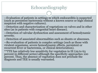 Echocardiography
--Evaluation of patients in settings in which endocarditis is suspected
(such as persistent bacteremia without a known source or high clinical
suspicion with negative cultures).
--Detection and characterization of vegetations on valves and in other
sites (as in patients with congenital heart disease).
--Detection of valvular dysfunction and assessment of hemodynamic
severity.
--Detection of associated abnormalities such as shunts or abscesses.
--Re-evaluation of patients in complex settings (such as those with
virulent organisms, severe hemodynamic effects, persistent or
recurrent fever or bacteremia, or clinical deterioration).
**TTE has relatively low sensitivity for vegetation in IE (29 to 63
percent in different series) although the specificity approaches 100
percent. Thus, the absence of vegetation does not preclude the
diagnosis and TEE is usually warranted.
 