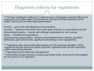 Diagnostic criteria for vegetations
** Valvular vegetation is defined as "a discrete mass of echogenic material adherent at
some point to a leaflet surface and distinct in character from the remainder of the
leaflet" based upon the following characteristics:
Texture — gray scale and reflectance of myocardium
Location — upstream side of the valve in the path of the jet or on prosthetic material
Characteristic motion — chaotic and orbiting; independent of valve motion
Shape — lobulated and amorphous
Accompanying abnormalities - abscess and pseudoaneurysm, fistulae, prosthetic
dehiscence, paravalvular leak, significant preexisting or new regurgitation
** Vegetations also characteristically prolapse into the upstream chamber: mitral
vegetations into the atrium in systole and aortic vegetations into the left ventricular
outflow tract during diastole.
**Vegetations tend to flank the regurgitant jet.
**Intracardiac foreign structures, such as pacemaker leads, must also be interrogated
for the presence of a vegetation
 