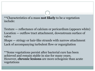 **Characteristics of a mass not likely to be a vegetation
include:
Texture — reflectance of calcium or pericardium (appears white)
Location — outflow tract attachment, downstream surface of
valve
Shape — stringy or hair-like strands with narrow attachment
Lack of accompanying turbulent flow or regurgitation
**Some vegetations persist after bacterial cure has been
achieved and remain stable in size for many years.
However, chronic lesions are more echogenic than acute
vegetations
 