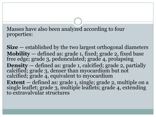 Masses have also been analyzed according to four
properties:
Size — established by the two largest orthogonal diameters
Mobility — defined as: grade 1, fixed; grade 2, fixed base
free edge; grade 3, pedunculated; grade 4, prolapsing
Density — defined as: grade 1, calcified; grade 2, partially
calcified; grade 3, denser than myocardium but not
calcified; grade 4, equivalent to myocardium
Extent — defined as: grade 1, single; grade 2, multiple on a
single leaflet; grade 3, multiple leaflets; grade 4, extending
to extravalvular structures
 