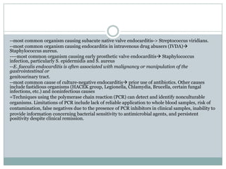 --most common organism causing subacute native valve endocarditis-> Streptococcus viridians.
--most common organism causing endocarditis in intravenous drug abusers (IVDA)
Staphylococcus aureus.
----most common organism causing early prosthetic valve endocarditis Staphylococcus
infection, particularly S. epidermidis and S. aureus
--E. faecalis endocarditis is often associated with malignancy or manipulation of the
gastrointestinal or
genitourinary tract.
--most common cause of culture-negative endocarditis prior use of antibiotics. Other causes
include fastidious organisms (HACEK group, Legionella, Chlamydia, Brucella, certain fungal
infections, etc.) and noninfectious causes
=Techniques using the polymerase chain reaction (PCR) can detect and identify nonculturable
organisms. Limitations of PCR include lack of reliable application to whole blood samples, risk of
contamination, false negatives due to the presence of PCR inhibitors in clinical samples, inability to
provide information concerning bacterial sensitivity to antimicrobial agents, and persistent
positivity despite clinical remission.
 