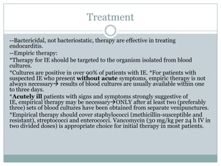 Treatment
--Bactericidal, not bacteriostatic, therapy are effective in treating
endocarditis.
--Empiric therapy:
*Therapy for IE should be targeted to the organism isolated from blood
cultures.
*Cultures are positive in over 90% of patients with IE. *For patients with
suspected IE who present without acute symptoms, empiric therapy is not
always necessary results of blood cultures are usually available within one
to three days.
*Acutely ill patients with signs and symptoms strongly suggestive of
IE, empirical therapy may be necessaryONLY after at least two (preferably
three) sets of blood cultures have been obtained from separate venipunctures.
*Empirical therapy should cover staphylococci (methicillin-susceptible and
resistant), streptococci and enterococci. Vancomycin (30 mg/kg per 24 h IV in
two divided doses) is appropriate choice for initial therapy in most patients.
 