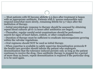 -- Most patients with IE become afebrile 3-5 days after treatment is begun
with an appropriate antibiotic. Patients with S. aureus endocarditis may
respond somewhat more slowly, remaining febrile for 5-7 days after the
institution of therapy.
--Initial microbiologic response to therapy should be assessed by obtaining
repeat blood cultures 48 to 72 hours after antibiotics are begun.
--Thereafter, regular careful serial examinations should be performed to
search for signs of heart failure, emboli, or other complications.
--Duration of therapy must be sufficient to eradicate microorganisms growing
within the valvular vegetations.
--Oral regimens should NOT be used as initial therapy.
--When expertise is available to safely supervise desensitization protocols
the health care provider should inform the patient who undergoes
desensitization that the tolerance induced persists only as long as the patient
continues to receive the drug. Once antibiotic therapy is stopped for a period
of more than 24 hours, repeat desensitization is required if the particular drug
is to be used again.
 