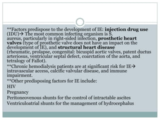 **Factors predispose to the development of IE: injection drug use
(IDU) The most common infecting organism is S.
aureus, particularly in right-sided infection, prosthetic heart
valves (type of prosthetic valve does not have an impact on the
development of IE), and structural heart disease
(rheumatic, prolapse, congenital: bicuspid aortic valves, patent ductus
arteriosus, ventricular septal defect, coarctation of the aorta, and
tetralogy of Fallot).
**Chronic hemodialysis patients are at significant risk for IE
intravascular access, calcific valvular disease, and immune
impairment.
**Other predisposing factors for IE include:
HIV
Pregnancy
Peritoneovenous shunts for the control of intractable ascites
Ventriculoatrial shunts for the management of hydrocephalus
 
