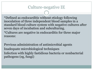 Culture-negative IE
*Defined as endocarditis without etiology following
inoculation of three independent blood samples in a
standard blood culture system with negative cultures after
seven days of incubation and subculturing.
*Cultures are negative in endocarditis for three major
reasons:
Previous administration of antimicrobial agents
Inadequate microbiological techniques
Infection with highly fastidious bacteria or nonbacterial
pathogens (eg, fungi)
 