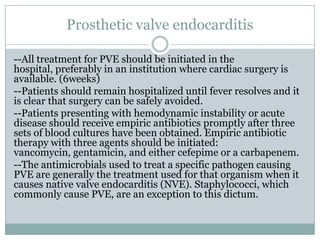 Prosthetic valve endocarditis
--All treatment for PVE should be initiated in the
hospital, preferably in an institution where cardiac surgery is
available. (6weeks)
--Patients should remain hospitalized until fever resolves and it
is clear that surgery can be safely avoided.
--Patients presenting with hemodynamic instability or acute
disease should receive empiric antibiotics promptly after three
sets of blood cultures have been obtained. Empiric antibiotic
therapy with three agents should be initiated:
vancomycin, gentamicin, and either cefepime or a carbapenem.
--The antimicrobials used to treat a specific pathogen causing
PVE are generally the treatment used for that organism when it
causes native valve endocarditis (NVE). Staphylococci, which
commonly cause PVE, are an exception to this dictum.
 