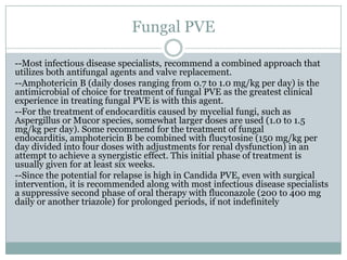 Fungal PVE
--Most infectious disease specialists, recommend a combined approach that
utilizes both antifungal agents and valve replacement.
--Amphotericin B (daily doses ranging from 0.7 to 1.0 mg/kg per day) is the
antimicrobial of choice for treatment of fungal PVE as the greatest clinical
experience in treating fungal PVE is with this agent.
--For the treatment of endocarditis caused by mycelial fungi, such as
Aspergillus or Mucor species, somewhat larger doses are used (1.0 to 1.5
mg/kg per day). Some recommend for the treatment of fungal
endocarditis, amphotericin B be combined with flucytosine (150 mg/kg per
day divided into four doses with adjustments for renal dysfunction) in an
attempt to achieve a synergistic effect. This initial phase of treatment is
usually given for at least six weeks.
--Since the potential for relapse is high in Candida PVE, even with surgical
intervention, it is recommended along with most infectious disease specialists
a suppressive second phase of oral therapy with fluconazole (200 to 400 mg
daily or another triazole) for prolonged periods, if not indefinitely
 