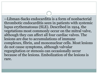 --Libman-Sacks endocarditis is a form of nonbacterial
thrombotic endocarditis seen in patients with systemic
lupus erythematosus (SLE). Described in 1924, the
vegetations most commonly occur on the mitral valve,
although they can affect all four cardiac valves. The
lesions are due to accumulations of immune
complexes, fibrin, and mononuclear cells. Most lesions
do not cause symptoms, although valvular
regurgitation or stenosis can occasionally occur
because of the lesions. Embolization of the lesions is
rare.
 