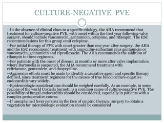 CULTURE-NEGATIVE PVE
--In the absence of clinical clues to a specific etiology, the AHA recommend that
treatment for culture-negative PVE, with onset within the first year following valve
surgery, should include vancomycin, gentamicin, cefepime, and rifampin. The ESC
recommendations for this group omit cefepime.
--For initial therapy of PVE with onset greater than one year after surgery, the AHA
and the ESC recommend treatment with ampicillin-sulbactam plus gentamicin or
vancomycin, gentamicin and ciprofloxacin. The AHA recommends the addition of
rifampin to these regimens.
--For patients with the onset of disease 12 months or more after valve implantation
where Bartonella is suspected, the AHA recommend treatment with
ceftriaxone, gentamicin, and doxycycline.
--Aggressive efforts must be made to identify a causative agent and specific therapy
defined, since treatment regimens for the causes of true blood culture-negative
endocarditis vary widely.
--Epidemiologic considerations should be weighed carefully. As an example, in some
regions of the world Coxiella burnetii is a common cause of culture-negative PVE. The
possibility of fungal endocarditis should be considered, especially in patients with a
complex perioperative course.
--If unexplained fever persists in the face of empiric therapy, surgery to obtain a
vegetation for microbiologic evaluation should be considered
 