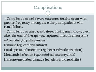 Complications
--Complications and severe outcomes tend to occur with
greater frequency among the elderly and patients with
renal failure.
--Complications can occur before, during and, rarely, even
after the end of therapy (eg, ruptured mycotic aneurysm).
--According to pathogenesis:
Embolic (eg, cerebral infarct)
Local spread of infection (eg, heart valve destruction)
Metastatic infection (eg, vertebral osteomyelitis)
Immune-mediated damage (eg, glomerulonephritis)
 