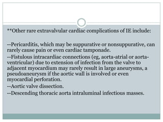 **Other rare extravalvular cardiac complications of IE include:
--Pericarditis, which may be suppurative or nonsuppurative, can
rarely cause pain or even cardiac tamponade.
--Fistulous intracardiac connections (eg, aorta-atrial or aorta-
ventricular) due to extension of infection from the valve to
adjacent myocardium may rarely result in large aneurysms, a
pseudoaneurysm if the aortic wall is involved or even
myocardial perforation.
--Aortic valve dissection.
--Descending thoracic aorta intraluminal infectious masses.
 