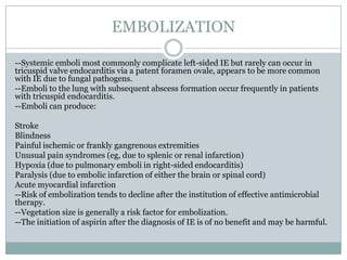 EMBOLIZATION
--Systemic emboli most commonly complicate left-sided IE but rarely can occur in
tricuspid valve endocarditis via a patent foramen ovale, appears to be more common
with IE due to fungal pathogens.
--Emboli to the lung with subsequent abscess formation occur frequently in patients
with tricuspid endocarditis.
--Emboli can produce:
Stroke
Blindness
Painful ischemic or frankly gangrenous extremities
Unusual pain syndromes (eg, due to splenic or renal infarction)
Hypoxia (due to pulmonary emboli in right-sided endocarditis)
Paralysis (due to embolic infarction of either the brain or spinal cord)
Acute myocardial infarction
--Risk of embolization tends to decline after the institution of effective antimicrobial
therapy.
--Vegetation size is generally a risk factor for embolization.
--The initiation of aspirin after the diagnosis of IE is of no benefit and may be harmful.
 