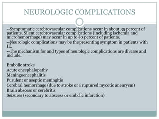 NEUROLOGIC COMPLICATIONS
--Symptomatic cerebrovascular complications occur in about 35 percent of
patients. Silent cerebrovascular complications (including ischemia and
microhemorrhage) may occur in up to 80 percent of patients.
--Neurologic complications may be the presenting symptom in patients with
IE.
--The mechanism for and types of neurologic complications are diverse and
include:
Embolic stroke
Acute encephalopathy
Meningoencephalitis
Purulent or aseptic meningitis
Cerebral hemorrhage (due to stroke or a ruptured mycotic aneurysm)
Brain abscess or cerebritis
Seizures (secondary to abscess or embolic infarction)
 