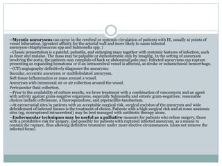 --Mycotic aneurysms can occur in the cerebral or systemic circulation of patients with IE, usually at points of
vessel bifurcation. (greatest affinity for the arterial wall and more likely to cause infected
aneurysm=Staphylococcus spp and Salmonella spp. )
--Classic presentation is a painful, pulsatile, and enlarging mass together with systemic features of infection, such
as fever and malaise. The mass may be palpable or demonstrable only by imaging. In the setting of aneurysm
involving the aorta, the patients may complain of back or abdominal pain may. Infected aneurysms can rupture
presenting as expanding hematoma or if an intracerebral vessel is affected, as stroke or subarachnoid hemorrhage.
--(CT) angiography definitively diagnoses the aneurysm:
Saccular, eccentric aneurysm or multilobulated aneurysm.
Soft tissue inflammation or mass around a vessel.
Aneurysm with intramural air or air collection around the vessel.
Perivascular fluid collection.
--Prior to the availability of culture results, we favor treatment with a combination of vancomycin and an agent
with activity against gram-negative organisms, especially Salmonella and enteric gram-negatives; reasonable
choices include ceftriaxone, a fluoroquinolone, and piperacillin-tazobactam.
--At extracranial sites in patients with an acceptable surgical risk, surgical excision of the aneurysm and wide
debridement of infected tissues is the treatment of choice. Patients with a high surgical risk and at some anatomic
sites (eg, nonruptured intracerebral) may be best managed with antibiotic therapy alone.
--Endovascular techniques may be useful as a palliative measure for patients who refuse surgery, those
with a prohibitive risk for surgery, and possibly for patients with ruptured infected aneurysm, as a means to
contain the rupture, thus allowing definitive treatment under more elective circumstances. (does not remove the
infected focus)
 