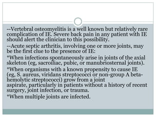 --Vertebral osteomyelitis is a well known but relatively rare
complication of IE. Severe back pain in any patient with IE
should alert the clinician to this possibility.
--Acute septic arthritis, involving one or more joints, may
be the first clue to the presence of IE:
*When infections spontaneously arise in joints of the axial
skeleton (eg, sacroiliac, pubic, or manubriosternal joints).
*When organisms with a known propensity to cause IE
(eg, S. aureus, viridans streptococci or non-group A beta-
hemolytic streptococci) grow from a joint
aspirate, particularly in patients without a history of recent
surgery, joint infection, or trauma.
*When multiple joints are infected.
 