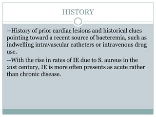 HISTORY
--History of prior cardiac lesions and historical clues
pointing toward a recent source of bacteremia, such as
indwelling intravascular catheters or intravenous drug
use.
--With the rise in rates of IE due to S. aureus in the
21st century, IE is more often presents as acute rather
than chronic disease.
 