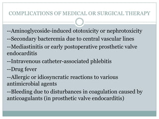 COMPLICATIONS OF MEDICAL OR SURGICAL THERAPY
--Aminoglycoside-induced ototoxicity or nephrotoxicity
--Secondary bacteremia due to central vascular lines
--Mediastinitis or early postoperative prosthetic valve
endocarditis
--Intravenous catheter-associated phlebitis
--Drug fever
--Allergic or idiosyncratic reactions to various
antimicrobial agents
--Bleeding due to disturbances in coagulation caused by
anticoagulants (in prosthetic valve endocarditis)
 