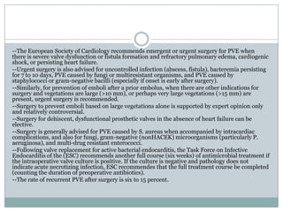 --The European Society of Cardiology recommends emergent or urgent surgery for PVE when
there is severe valve dysfunction or fistula formation and refractory pulmonary edema, cardiogenic
shock, or persisting heart failure.
--Urgent surgery is also advised for uncontrolled infection (abscess, fistula), bacteremia persisting
for 7 to 10 days, PVE caused by fungi or multiresistant organisms, and PVE caused by
staphylococci or gram-negative bacilli (especially if onset is early after surgery).
--Similarly, for prevention of emboli after a prior embolus, when there are other indications for
surgery and vegetations are large (>10 mm), or perhaps very large vegetations (>15 mm) are
present, urgent surgery is recommended.
--Surgery to prevent emboli based on large vegetations alone is supported by expert opinion only
and relatively controversial.
--Surgery for dehiscent, dysfunctional prosthetic valves in the absence of heart failure can be
elective.
--Surgery is generally advised for PVE caused by S. aureus when accompanied by intracardiac
complications, and also for fungi, gram-negative (nonHACEK) microorganisms (particularly P.
aeruginosa), and multi-drug resistant enterococci.
--Following valve replacement for active bacterial endocarditis, the Task Force on Infective
Endocarditis of the (ESC) recommends another full course (six weeks) of antimicrobial treatment if
the intraoperative valve culture is positive. If the culture is negative and pathology does not
indicate acute necrotizing infection, ESC recommendes that the full treatment course be completed
(counting the duration of preoperative antibiotics).
--The rate of recurrent PVE after surgery is six to 15 percent.
 