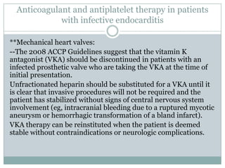 Anticoagulant and antiplatelet therapy in patients
with infective endocarditis
**Mechanical heart valves:
--The 2008 ACCP Guidelines suggest that the vitamin K
antagonist (VKA) should be discontinued in patients with an
infected prosthetic valve who are taking the VKA at the time of
initial presentation.
Unfractionated heparin should be substituted for a VKA until it
is clear that invasive procedures will not be required and the
patient has stabilized without signs of central nervous system
involvement (eg, intracranial bleeding due to a ruptured mycotic
aneurysm or hemorrhagic transformation of a bland infarct).
VKA therapy can be reinstituted when the patient is deemed
stable without contraindications or neurologic complications.
 