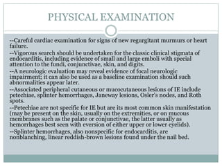 PHYSICAL EXAMINATION
--Careful cardiac examination for signs of new regurgitant murmurs or heart
failure.
--Vigorous search should be undertaken for the classic clinical stigmata of
endocarditis, including evidence of small and large emboli with special
attention to the fundi, conjunctivae, skin, and digits.
--A neurologic evaluation may reveal evidence of focal neurologic
impairment; it can also be used as a baseline examination should such
abnormalities appear later.
--Associated peripheral cutaneous or mucocutaneous lesions of IE include
petechiae, splinter hemorrhages, Janeway lesions, Osler's nodes, and Roth
spots.
--Petechiae are not specific for IE but are its most common skin manifestation
(may be present on the skin, usually on the extremities, or on mucous
membranes such as the palate or conjunctivae, the latter usually as
hemorrhages best seen with eversion of either upper or lower eyelids).
--Splinter hemorrhages, also nonspecific for endocarditis, are
nonblanching, linear reddish-brown lesions found under the nail bed.
 