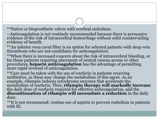 **Native or bioprosthetic valves with cerebral embolism:
--Anticoagulation is not routinely recommended because there is persuasive
evidence of the risk of intracerebral hemorrhage without solid countervailing
evidence of benefit.
**An inferior vena caval filter is an option for selected patients with deep vein
thrombosis who are not candidates for anticoagulation.
**When there is increased concern about the risk of intracerebral bleeding, or
for those patients requiring placement of central venous access or other
procedures, heparin anticoagulation has the advantage of permitting
more rapid reversal of anticoagulation.
**Care must be taken with the use of warfarin in patients receiving
antibiotics, as these may change the metabolism of this agent. As an
example, rifampin induces cytochrome enzymes that accelerate the
metabolism of warfarin. Thus, rifampin therapy will markedly increase
the daily dose of warfarin required for effective anticoagulation, and the
discontinuation of rifampin will necessitate a reduction in the daily
dose.
**It is not recommend: routine use of aspirin to prevent embolism in patients
with IE.
 