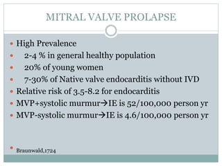 MITRAL VALVE PROLAPSE
 High Prevalence
 2-4 % in general healthy population
 20% of young women
 7-30% of Native valve endocarditis without IVD
 Relative risk of 3.5-8.2 for endocarditis
 MVP+systolic murmurIE is 52/100,000 person yr
 MVP-systolic murmurIE is 4.6/100,000 person yr
 Braunwald,1724
 