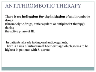 ANTITHROMBOTIC THERAPY
There is no indication for the initiation of antithrombotic
drugs
(thrombolytic drugs, anticoagulant or antiplatelet therapy)
during
the active phase of IE.
In patients already taking oral anticoagulants,
There is a risk of intracranial haemorrhage which seems to be
highest in patients with S. aureus
 